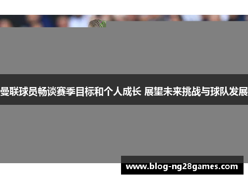 曼联球员畅谈赛季目标和个人成长 展望未来挑战与球队发展