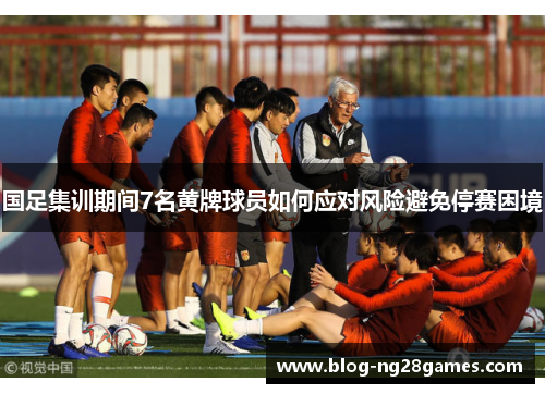 国足集训期间7名黄牌球员如何应对风险避免停赛困境