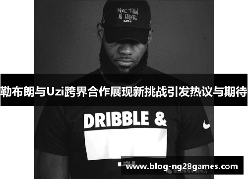 勒布朗与Uzi跨界合作展现新挑战引发热议与期待
