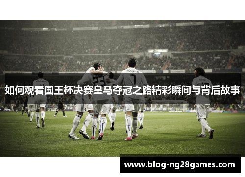如何观看国王杯决赛皇马夺冠之路精彩瞬间与背后故事