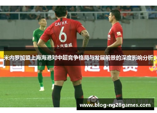 米内罗加盟上海海港对中超竞争格局与发展前景的深度影响分析