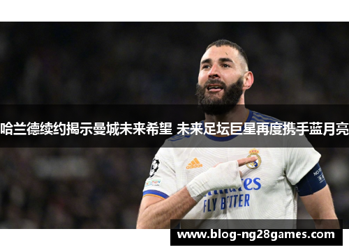 哈兰德续约揭示曼城未来希望 未来足坛巨星再度携手蓝月亮