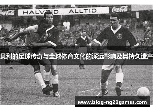 贝利的足球传奇与全球体育文化的深远影响及其持久遗产
