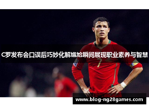 C罗发布会口误后巧妙化解尴尬瞬间展现职业素养与智慧