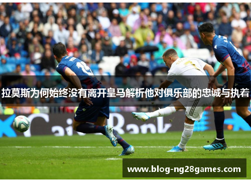 拉莫斯为何始终没有离开皇马解析他对俱乐部的忠诚与执着