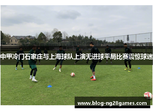 中甲冷门石家庄与上海球队上演无进球平局比赛震惊球迷