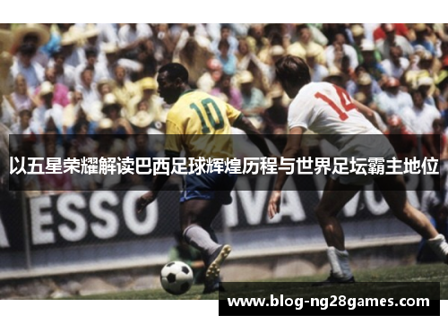 以五星荣耀解读巴西足球辉煌历程与世界足坛霸主地位