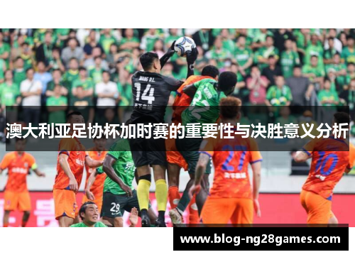 澳大利亚足协杯加时赛的重要性与决胜意义分析