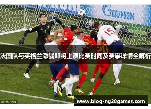 法国队与英格兰激战即将上演比赛时间及赛事详情全解析 法国队与英格兰激战即将上演比赛时间及赛事详情全解析