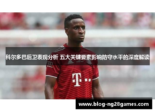 科尔多巴后卫表现分析 五大关键要素影响防守水平的深度解读