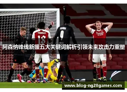阿森纳锋线新援五大关键词解析引领未来攻击力重塑 阿森纳锋线新援五大关键词解析引领未来攻击力重塑
