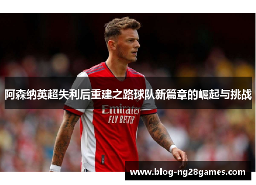 阿森纳英超失利后重建之路球队新篇章的崛起与挑战 阿森纳英超失利后重建之路球队新篇章的崛起与挑战