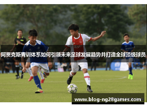 阿贾克斯青训体系如何引领未来足球发展趋势并打造全球顶级球员