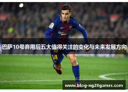 巴萨10号弃用后五大值得关注的变化与未来发展方向