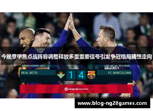 今晚意甲焦点战阵容调整释放多重重要信号引发争冠格局猜想走向