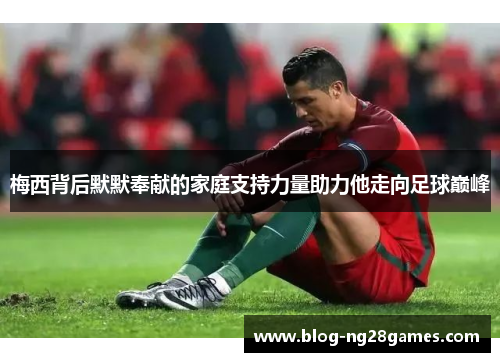 梅西背后默默奉献的家庭支持力量助力他走向足球巅峰