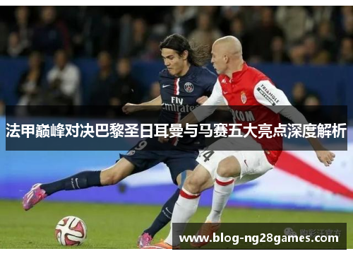 法甲巅峰对决巴黎圣日耳曼与马赛五大亮点深度解析
