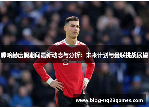 滕哈赫度假期间最新动态与分析：未来计划与曼联挑战展望