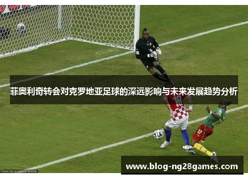 菲奥利奇转会对克罗地亚足球的深远影响与未来发展趋势分析