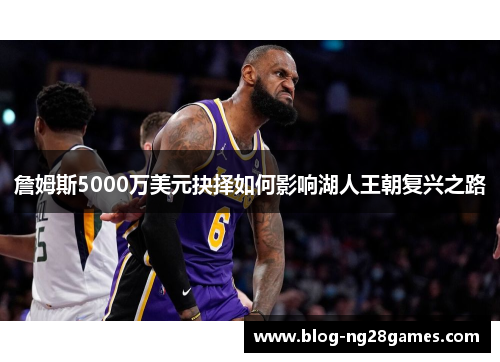 詹姆斯5000万美元抉择如何影响湖人王朝复兴之路