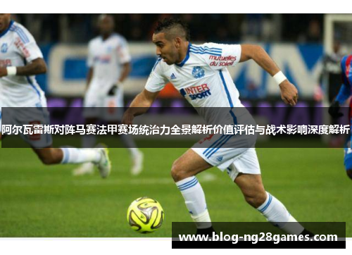阿尔瓦雷斯对阵马赛法甲赛场统治力全景解析价值评估与战术影响深度解析